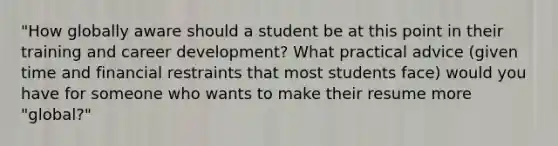 "How globally aware should a student be at this point in their training and career development? What practical advice (given time and financial restraints that most students face) would you have for someone who wants to make their resume more "global?"