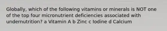 Globally, which of the following vitamins or minerals is NOT one of the top four micronutrient deficiencies associated with undernutrition? a Vitamin A b Zinc c Iodine d Calcium