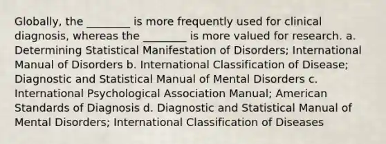 Globally, the ________ is more frequently used for clinical diagnosis, whereas the ________ is more valued for research. a. Determining Statistical Manifestation of Disorders; International Manual of Disorders b. International Classification of Disease; Diagnostic and Statistical Manual of Mental Disorders c. International Psychological Association Manual; American Standards of Diagnosis d. Diagnostic and Statistical Manual of Mental Disorders; International Classification of Diseases