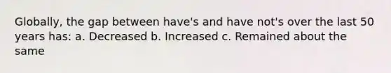 Globally, the gap between have's and have not's over the last 50 years has: a. Decreased b. Increased c. Remained about the same