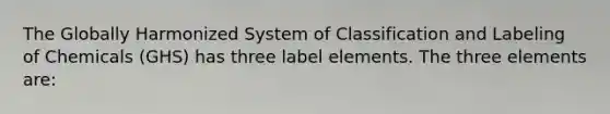 The Globally Harmonized System of Classification and Labeling of Chemicals (GHS) has three label elements. The three elements are: