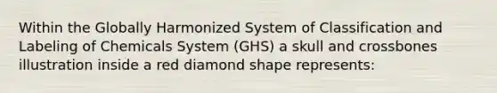 Within the Globally Harmonized System of Classification and Labeling of Chemicals System (GHS) a skull and crossbones illustration inside a red diamond shape represents: