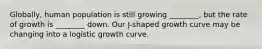 Globally, human population is still growing ________, but the rate of growth is ________ down. Our J-shaped growth curve may be changing into a logistic growth curve.