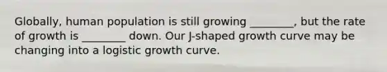 Globally, human population is still growing ________, but the rate of growth is ________ down. Our J-shaped growth curve may be changing into a logistic growth curve.