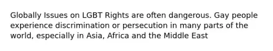 Globally Issues on LGBT Rights are often dangerous. Gay people experience discrimination or persecution in many parts of the world, especially in Asia, Africa and the Middle East