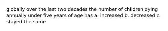 globally over the last two decades the number of children dying annually under five years of age has a. increased b. decreased c. stayed the same