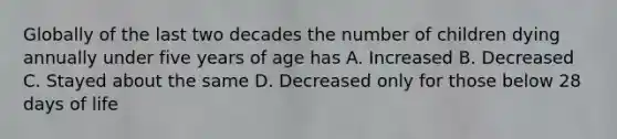 Globally of the last two decades the number of children dying annually under five years of age has A. Increased B. Decreased C. Stayed about the same D. Decreased only for those below 28 days of life