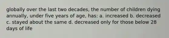 globally over the last two decades, the number of children dying annually, under five years of age, has: a. increased b. decreased c. stayed about the same d. decreased only for those below 28 days of life