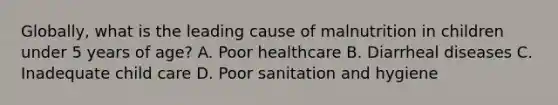 Globally, what is the leading cause of malnutrition in children under 5 years of age? A. Poor healthcare B. Diarrheal diseases C. Inadequate child care D. Poor sanitation and hygiene