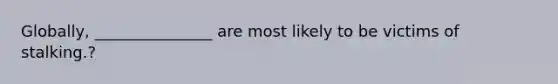 Globally, _______________ are most likely to be victims of stalking.?