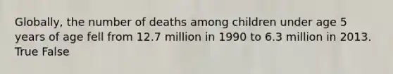 Globally, the number of deaths among children under age 5 years of age fell from 12.7 million in 1990 to 6.3 million in 2013. True False