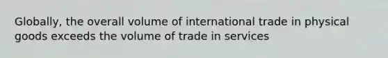 Globally, the overall volume of international trade in physical goods exceeds the volume of trade in services