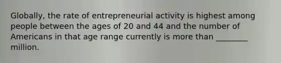 Globally, the rate of entrepreneurial activity is highest among people between the ages of 20 and 44 and the number of Americans in that age range currently is more than ________ million.