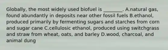 Globally, the most widely used biofuel is ________. A.natural gas, found abundantly in deposits near other fossil fuels B.ethanol, produced primarily by fermenting sugars and starches from corn and sugar cane C.cellulosic ethanol, produced using switchgrass and straw from wheat, oats, and barley D.wood, charcoal, and animal dung