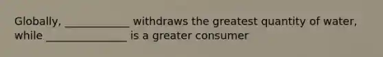 Globally, ____________ withdraws the greatest quantity of water, while _______________ is a greater consumer