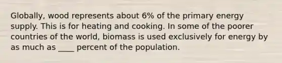 Globally, wood represents about 6% of the primary energy supply. This is for heating and cooking. In some of the poorer countries of the world, biomass is used exclusively for energy by as much as ____ percent of the population.