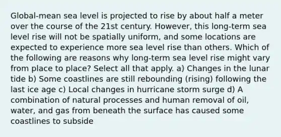 Global-mean sea level is projected to rise by about half a meter over the course of the 21st century. However, this long-term sea level rise will not be spatially uniform, and some locations are expected to experience more sea level rise than others. Which of the following are reasons why long-term sea level rise might vary from place to place? Select all that apply. a) Changes in the lunar tide b) Some coastlines are still rebounding (rising) following the last ice age c) Local changes in hurricane storm surge d) A combination of natural processes and human removal of oil, water, and gas from beneath the surface has caused some coastlines to subside