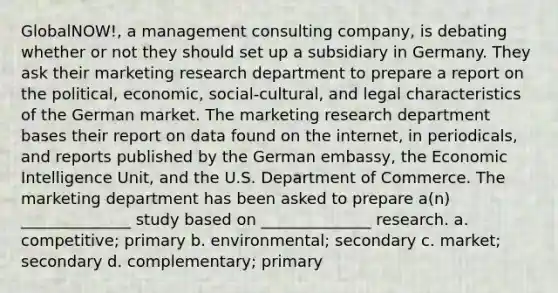 GlobalNOW!, a management consulting company, is debating whether or not they should set up a subsidiary in Germany. They ask their marketing research department to prepare a report on the political, economic, social-cultural, and legal characteristics of the German market. The marketing research department bases their report on data found on the internet, in periodicals, and reports published by the German embassy, the Economic Intelligence Unit, and the U.S. Department of Commerce. The marketing department has been asked to prepare a(n) ______________ study based on ______________ research. a. competitive; primary b. environmental; secondary c. market; secondary d. complementary; primary