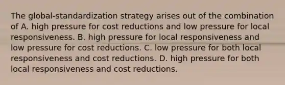 The global-standardization strategy arises out of the combination of A. high pressure for cost reductions and low pressure for local responsiveness. B. high pressure for local responsiveness and low pressure for cost reductions. C. low pressure for both local responsiveness and cost reductions. D. high pressure for both local responsiveness and cost reductions.