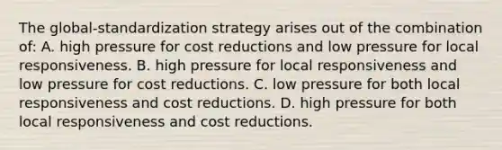 The global-standardization strategy arises out of the combination of: A. high pressure for cost reductions and low pressure for local responsiveness. B. high pressure for local responsiveness and low pressure for cost reductions. C. low pressure for both local responsiveness and cost reductions. D. high pressure for both local responsiveness and cost reductions.