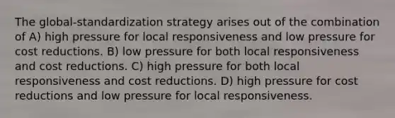 The global-standardization strategy arises out of the combination of A) high pressure for local responsiveness and low pressure for cost reductions. B) low pressure for both local responsiveness and cost reductions. C) high pressure for both local responsiveness and cost reductions. D) high pressure for cost reductions and low pressure for local responsiveness.