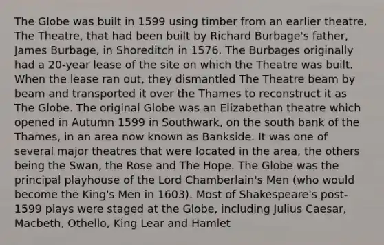 The Globe was built in 1599 using timber from an earlier theatre, The Theatre, that had been built by Richard Burbage's father, James Burbage, in Shoreditch in 1576. The Burbages originally had a 20-year lease of the site on which the Theatre was built. When the lease ran out, they dismantled The Theatre beam by beam and transported it over the Thames to reconstruct it as The Globe. The original Globe was an Elizabethan theatre which opened in Autumn 1599 in Southwark, on the south bank of the Thames, in an area now known as Bankside. It was one of several major theatres that were located in the area, the others being the Swan, the Rose and The Hope. The Globe was the principal playhouse of the Lord Chamberlain's Men (who would become the King's Men in 1603). Most of Shakespeare's post-1599 plays were staged at the Globe, including Julius Caesar, Macbeth, Othello, King Lear and Hamlet