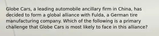 Globe Cars, a leading automobile ancillary firm in China, has decided to form a global alliance with Fulda, a German tire manufacturing company. Which of the following is a primary challenge that Globe Cars is most likely to face in this alliance?