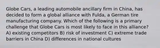 Globe Cars, a leading automobile ancillary firm in China, has decided to form a global alliance with Fulda, a German tire manufacturing company. Which of the following is a primary challenge that Globe Cars is most likely to face in this alliance? A) existing competitors B) risk of investment C) extreme trade barriers in China D) differences in national cultures