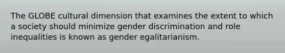 The GLOBE cultural dimension that examines the extent to which a society should minimize gender discrimination and role inequalities is known as gender egalitarianism.