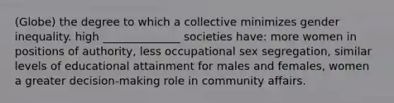 (Globe) the degree to which a collective minimizes gender inequality. high ______________ societies have: more women in positions of authority, less occupational sex segregation, similar levels of educational attainment for males and females, women a greater decision-making role in community affairs.