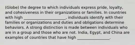 (Globe) the degree to which individuals express pride, loyalty, and cohesiveness in their organizations or families. In countries with high ______________________, individuals identify with their families or organizations and duties and obligations determine behaviors. A strong distinction is made between individuals who are in a group and those who are not. India, Egypt, and China are examples of countries that have high _________________.