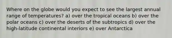 Where on the globe would you expect to see the largest annual range of temperatures? a) over the tropical oceans b) over the polar oceans c) over the deserts of the subtropics d) over the high-latitude continental interiors e) over Antarctica