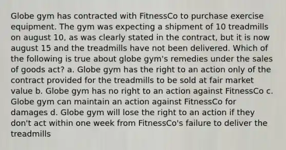 Globe gym has contracted with FitnessCo to purchase exercise equipment. The gym was expecting a shipment of 10 treadmills on august 10, as was clearly stated in the contract, but it is now august 15 and the treadmills have not been delivered. Which of the following is true about globe gym's remedies under the sales of goods act? a. Globe gym has the right to an action only of the contract provided for the treadmills to be sold at fair market value b. Globe gym has no right to an action against FitnessCo c. Globe gym can maintain an action against FitnessCo for damages d. Globe gym will lose the right to an action if they don't act within one week from FitnessCo's failure to deliver the treadmills