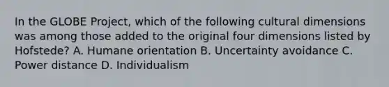 In the GLOBE Project, which of the following cultural dimensions was among those added to the original four dimensions listed by Hofstede? A. Humane orientation B. Uncertainty avoidance C. Power distance D. Individualism