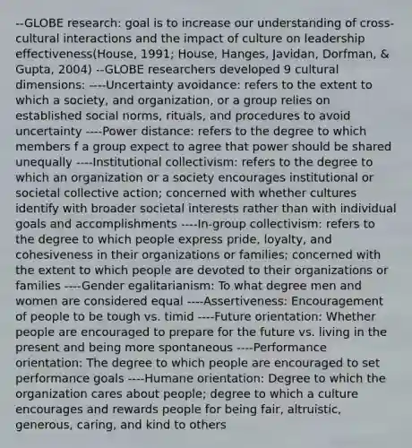 --GLOBE research: goal is to increase our understanding of cross-cultural interactions and the impact of culture on leadership effectiveness(House, 1991; House, Hanges, Javidan, Dorfman, & Gupta, 2004) --GLOBE researchers developed 9 cultural dimensions: ----Uncertainty avoidance: refers to the extent to which a society, and organization, or a group relies on established social norms, rituals, and procedures to avoid uncertainty ----Power distance: refers to the degree to which members f a group expect to agree that power should be shared unequally ----Institutional collectivism: refers to the degree to which an organization or a society encourages institutional or societal collective action; concerned with whether cultures identify with broader societal interests rather than with individual goals and accomplishments ----In-group collectivism: refers to the degree to which people express pride, loyalty, and cohesiveness in their organizations or families; concerned with the extent to which people are devoted to their organizations or families ----Gender egalitarianism: To what degree men and women are considered equal ----Assertiveness: Encouragement of people to be tough vs. timid ----Future orientation: Whether people are encouraged to prepare for the future vs. living in the present and being more spontaneous ----Performance orientation: The degree to which people are encouraged to set performance goals ----Humane orientation: Degree to which the organization cares about people; degree to which a culture encourages and rewards people for being fair, altruistic, generous, caring, and kind to others