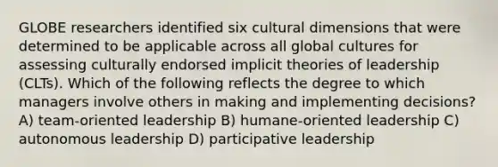 GLOBE researchers identified six cultural dimensions that were determined to be applicable across all global cultures for assessing culturally endorsed implicit theories of leadership (CLTs). Which of the following reflects the degree to which managers involve others in making and implementing decisions? A) team-oriented leadership B) humane-oriented leadership C) autonomous leadership D) participative leadership