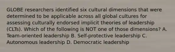 GLOBE researchers identified six cultural dimensions that were determined to be applicable across all global cultures for assessing culturally endorsed implicit theories of leadership (CLTs). Which of the following is NOT one of those dimensions? A. Team-oriented leadership B. Self-protective leadership C. Autonomous leadership D. Democratic leadership