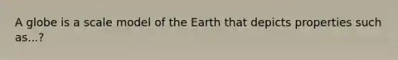 A globe is a scale model of the Earth that depicts properties such as...?