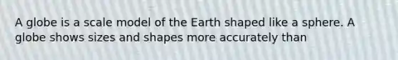 A globe is a scale model of the Earth shaped like a sphere. A globe shows sizes and shapes more accurately than