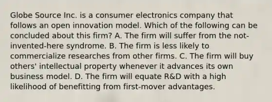 Globe Source Inc. is a consumer electronics company that follows an open innovation model. Which of the following can be concluded about this firm? A. The firm will suffer from the not-invented-here syndrome. B. The firm is less likely to commercialize researches from other firms. C. The firm will buy others' intellectual property whenever it advances its own business model. D. The firm will equate R&D with a high likelihood of benefitting from first-mover advantages.