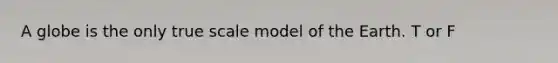 A globe is the only true scale model of the Earth. T or F