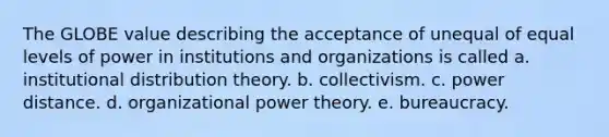 The GLOBE value describing the acceptance of unequal of equal levels of power in institutions and organizations is called a. institutional distribution theory. b. collectivism. c. power distance. d. organizational power theory. e. bureaucracy.