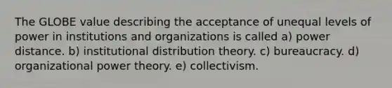 The GLOBE value describing the acceptance of unequal levels of power in institutions and organizations is called a) power distance. b) institutional distribution theory. c) bureaucracy. d) organizational power theory. e) collectivism.