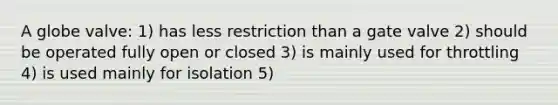 A globe valve: 1) has less restriction than a gate valve 2) should be operated fully open or closed 3) is mainly used for throttling 4) is used mainly for isolation 5)