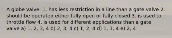 A globe valve: 1. has less restriction in a line than a gate valve 2. should be operated either fully open or fully closed 3. is used to throttle flow 4. is used for different applications than a gate valve a) 1, 2, 3, 4 b) 2, 3, 4 c) 1, 2, 4 d) 1, 3, 4 e) 2, 4