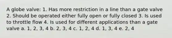A globe valve: 1. Has more restriction in a line than a gate valve 2. Should be operated either fully open or fully closed 3. Is used to throttle flow 4. Is used for different applications than a gate valve a. 1, 2, 3, 4 b. 2, 3, 4 c. 1, 2, 4 d. 1, 3, 4 e. 2, 4