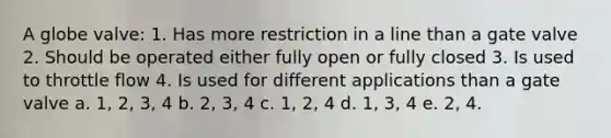 A globe valve: 1. Has more restriction in a line than a gate valve 2. Should be operated either fully open or fully closed 3. Is used to throttle flow 4. Is used for different applications than a gate valve a. 1, 2, 3, 4 b. 2, 3, 4 c. 1, 2, 4 d. 1, 3, 4 e. 2, 4.