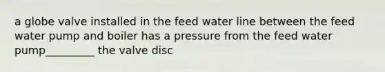 a globe valve installed in the feed water line between the feed water pump and boiler has a pressure from the feed water pump_________ the valve disc