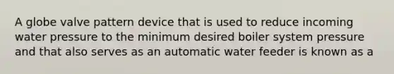 A globe valve pattern device that is used to reduce incoming water pressure to the minimum desired boiler system pressure and that also serves as an automatic water feeder is known as a