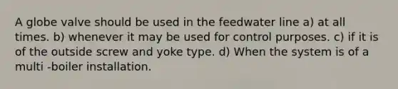 A globe valve should be used in the feedwater line a) at all times. b) whenever it may be used for control purposes. c) if it is of the outside screw and yoke type. d) When the system is of a multi -boiler installation.